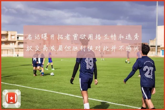 名记曝开拓者曾欲用格兰特和选秀权交易浓眉但独行侠对此并不感兴趣