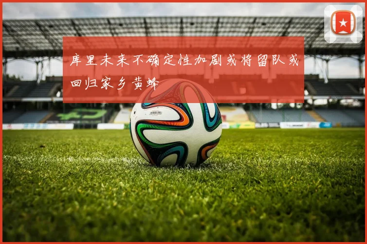 库里未来不确定性加剧或将留队或回归家乡黄蜂