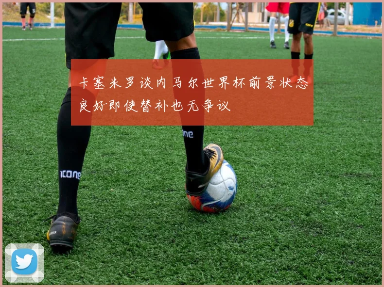 卡塞米罗谈内马尔世界杯前景状态良好即使替补也无争议