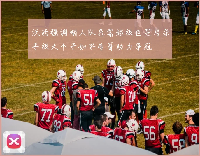 沃西强调湖人队急需超级巨星与杀手级大个子如字母哥助力争冠