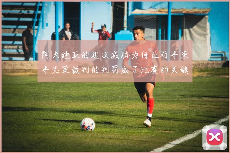 阿夫迪亚的进攻威胁为何让对手束手无策裁判的判罚成了比赛的关键因素