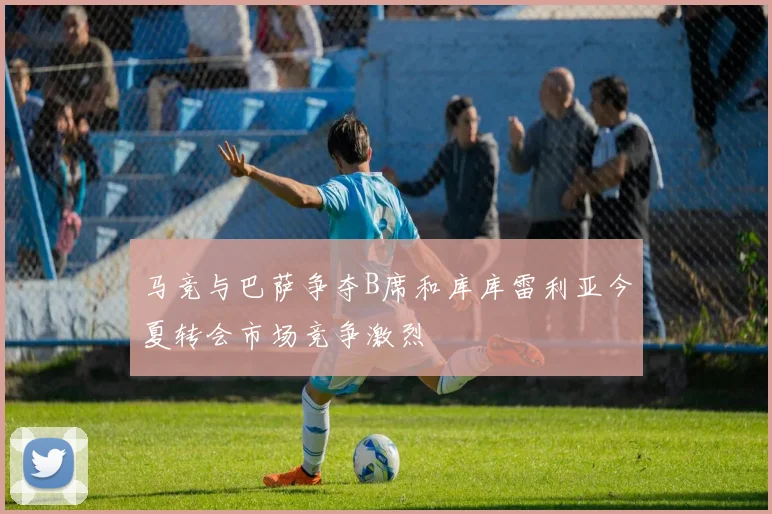马竞与巴萨争夺B席和库库雷利亚今夏转会市场竞争激烈