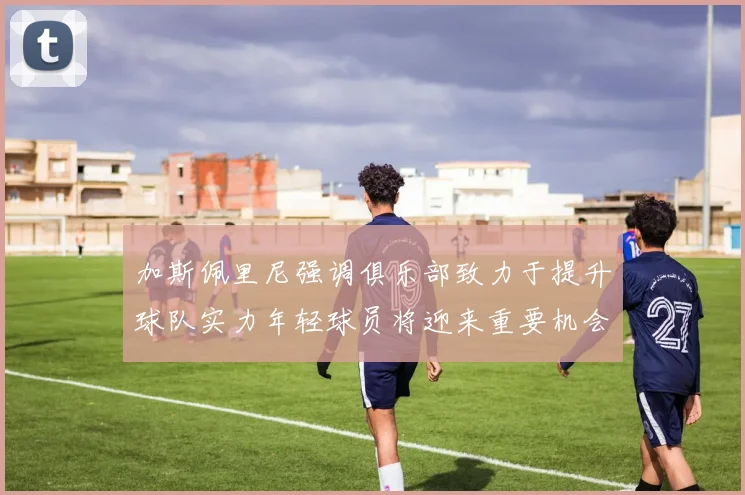 加斯佩里尼强调俱乐部致力于提升球队实力年轻球员将迎来重要机会
