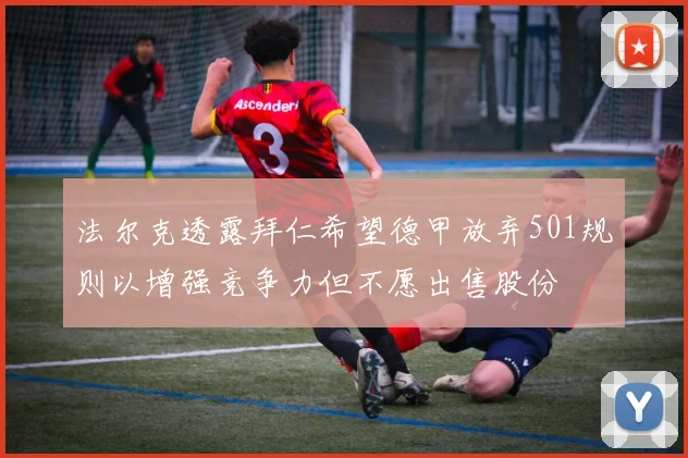 法尔克透露拜仁希望德甲放弃501规则以增强竞争力但不愿出售股份