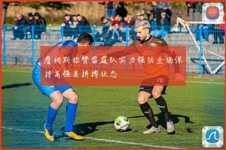 詹姆斯称赞雷霆队实力强劲全场保持高强度拼搏状态