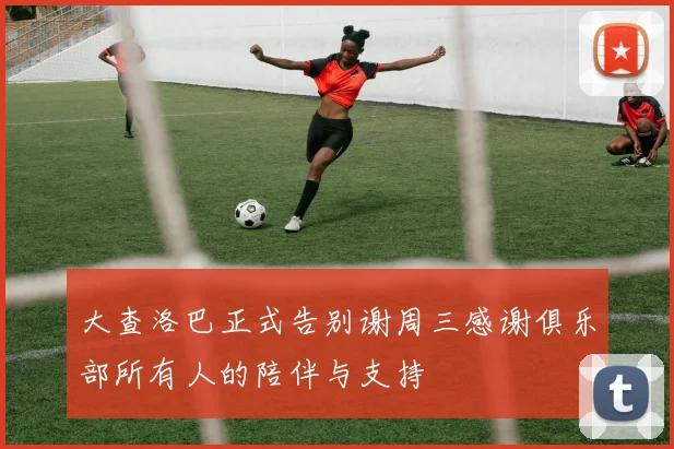 大查洛巴正式告别谢周三感谢俱乐部所有人的陪伴与支持