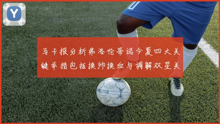 马卡报分析弗洛伦蒂诺今夏四大关键举措包括换帅换血与调解双星关系