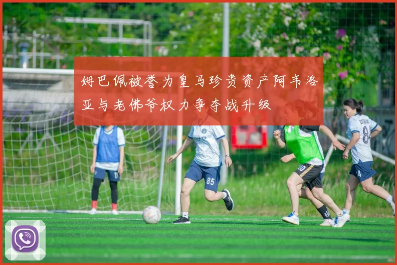 姆巴佩被誉为皇马珍贵资产阿韦洛亚与老佛爷权力争夺战升级