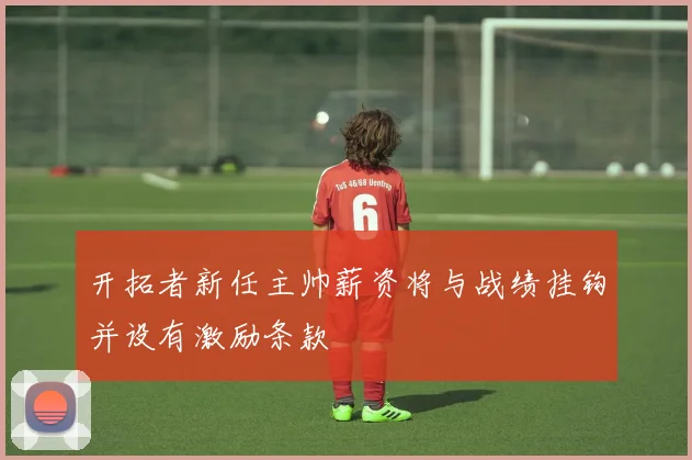 开拓者新任主帅薪资将与战绩挂钩并设有激励条款